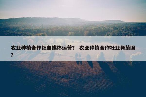 农业种植合作社自媒体运营？ 农业种植合作社业务范围？