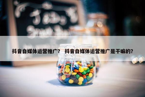 抖音自媒体运营推广？ 抖音自媒体运营推广是干嘛的？