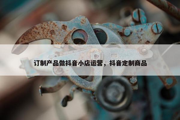 订制产品做抖音小店运营，抖音定制商品