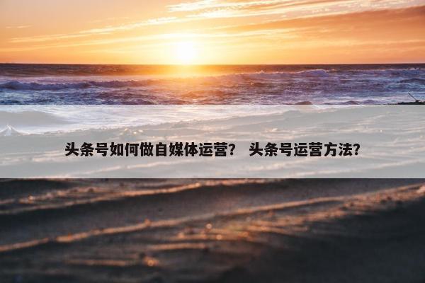 头条号如何做自媒体运营？ 头条号运营方法？