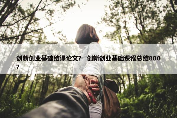 创新创业基础结课论文？ 创新创业基础课程总结800？