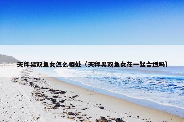 天秤男双鱼女怎么相处（天秤男双鱼女在一起合适吗）