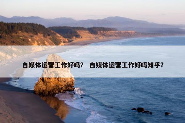 自媒体运营工作好吗？ 自媒体运营工作好吗知乎？