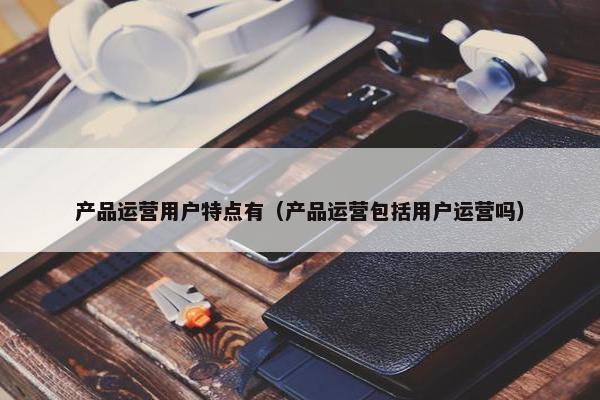 产品运营用户特点有（产品运营包括用户运营吗）