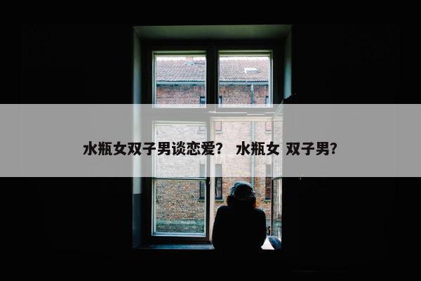 水瓶女双子男谈恋爱？ 水瓶女 双子男？