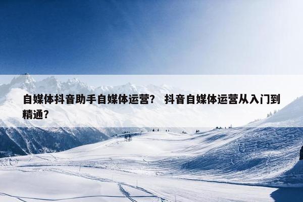 自媒体抖音助手自媒体运营？ 抖音自媒体运营从入门到精通？