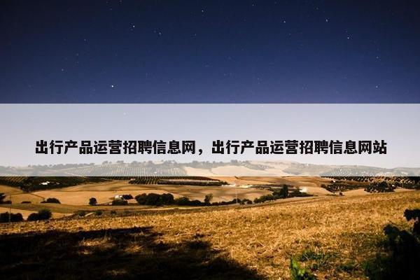 出行产品运营招聘信息网，出行产品运营招聘信息网站