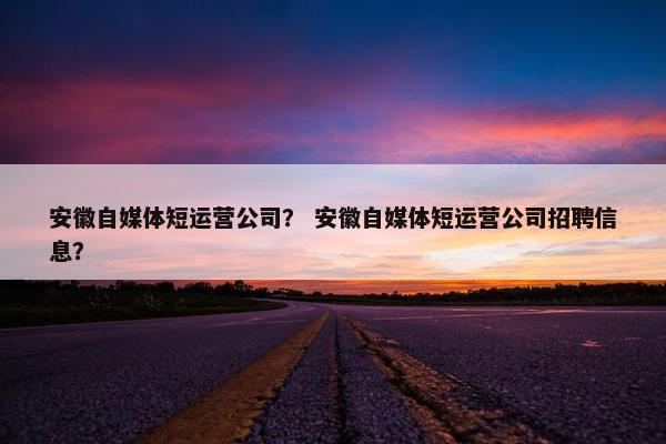 安徽自媒体短运营公司？ 安徽自媒体短运营公司招聘信息？