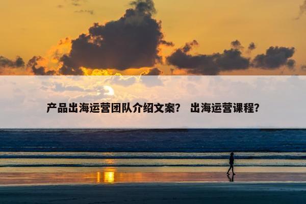 产品出海运营团队介绍文案？ 出海运营课程？