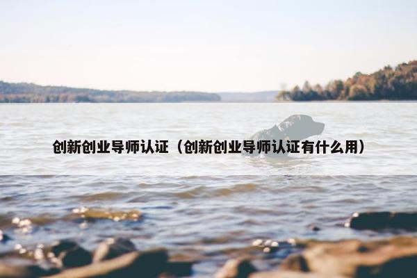 创新创业导师认证（创新创业导师认证有什么用）