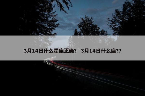 3月14日什么星座正确？ 3月14日什么座?？