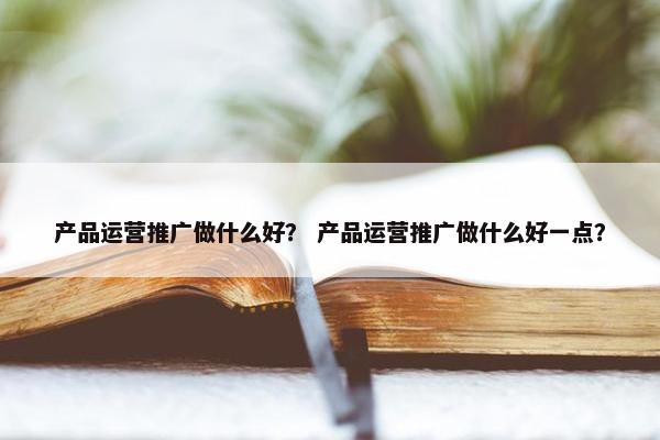 产品运营推广做什么好？ 产品运营推广做什么好一点？