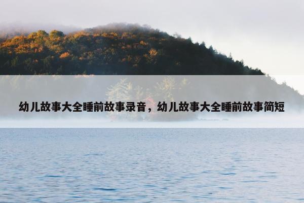 幼儿故事大全睡前故事录音，幼儿故事大全睡前故事简短