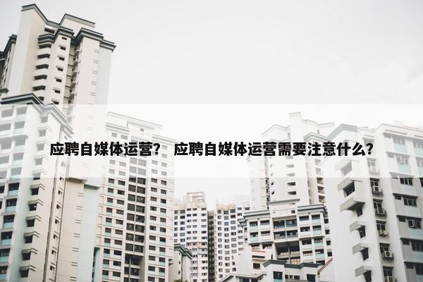 应聘自媒体运营？ 应聘自媒体运营需要注意什么？
