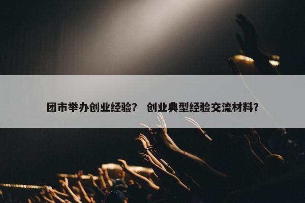 团市举办创业经验？ 创业典型经验交流材料？