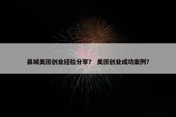 县城美团创业经验分享？ 美团创业成功案例？
