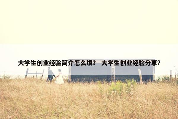 大学生创业经验简介怎么填？ 大学生创业经验分享？