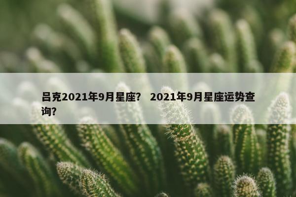 吕克2021年9月星座？ 2021年9月星座运势查询？