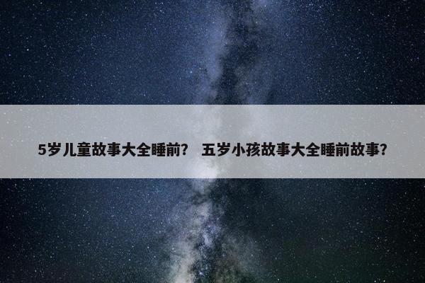 5岁儿童故事大全睡前？ 五岁小孩故事大全睡前故事？