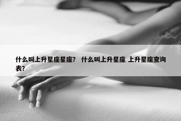 什么叫上升星座星座？ 什么叫上升星座 上升星座查询表？