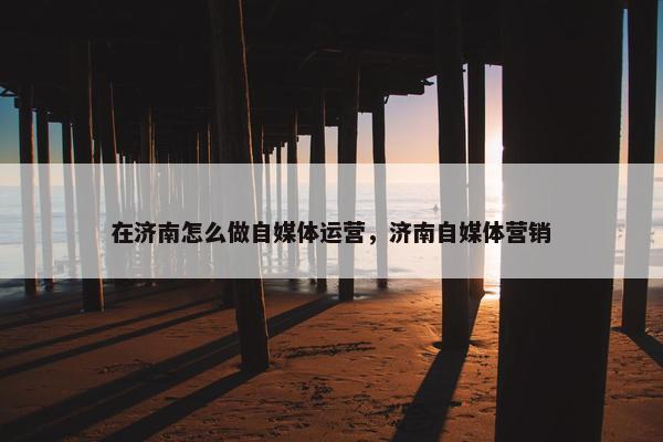 在济南怎么做自媒体运营，济南自媒体营销
