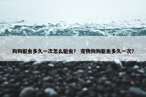 狗狗驱虫多久一次怎么驱虫？ 宠物狗狗驱虫多久一次？