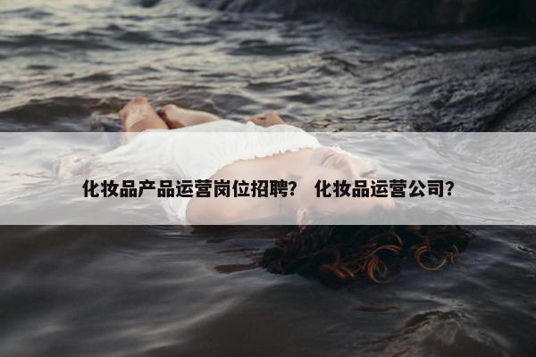 化妆品产品运营岗位招聘？ 化妆品运营公司？