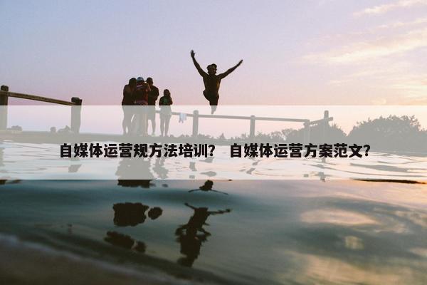 自媒体运营规方法培训？ 自媒体运营方案范文？