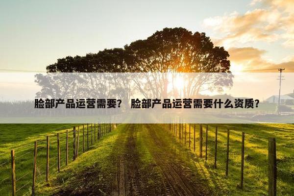 脸部产品运营需要？ 脸部产品运营需要什么资质？