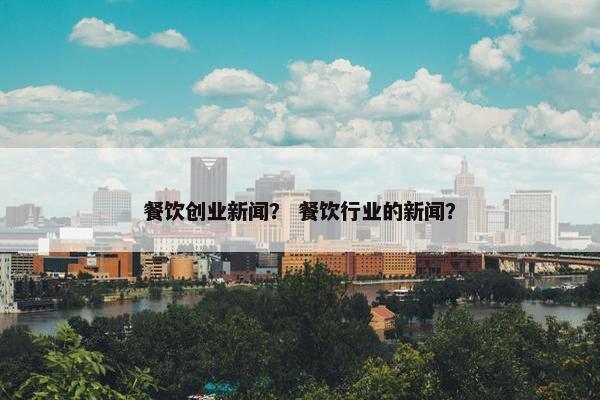 餐饮创业新闻？ 餐饮行业的新闻？