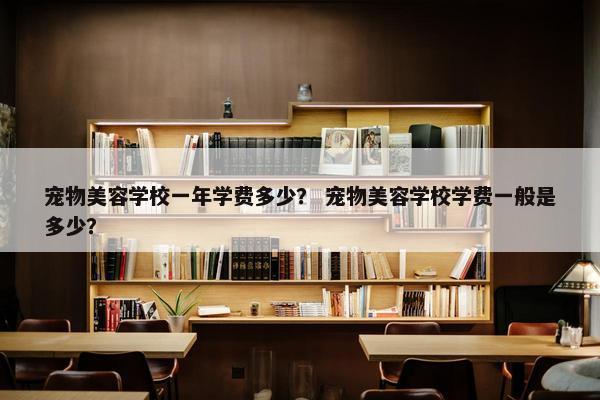 宠物美容学校一年学费多少？ 宠物美容学校学费一般是多少？