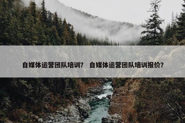 自媒体运营团队培训？ 自媒体运营团队培训报价？