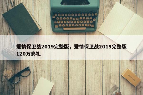 爱情保卫战2019完整版，爱情保卫战2019完整版120万彩礼