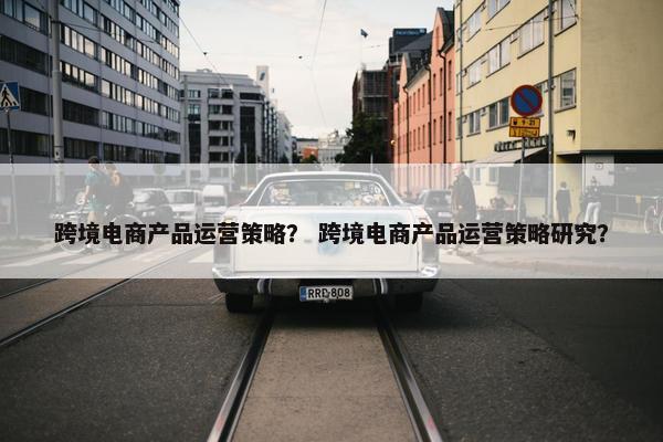 跨境电商产品运营策略？ 跨境电商产品运营策略研究？
