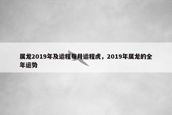 属龙2019年及运程每月运程虎，2019年属龙的全年运势