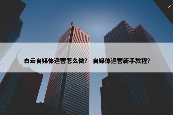 白云自媒体运营怎么做？ 自媒体运营新手教程？