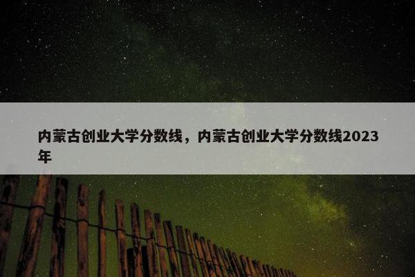 内蒙古创业大学分数线，内蒙古创业大学分数线2023年