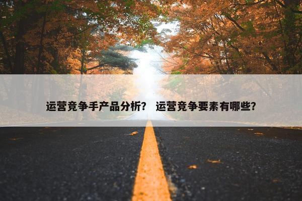 运营竞争手产品分析？ 运营竞争要素有哪些？