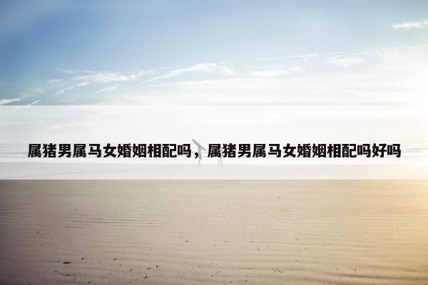 属猪男属马女婚姻相配吗，属猪男属马女婚姻相配吗好吗
