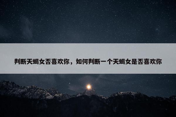 判断天蝎女否喜欢你，如何判断一个天蝎女是否喜欢你