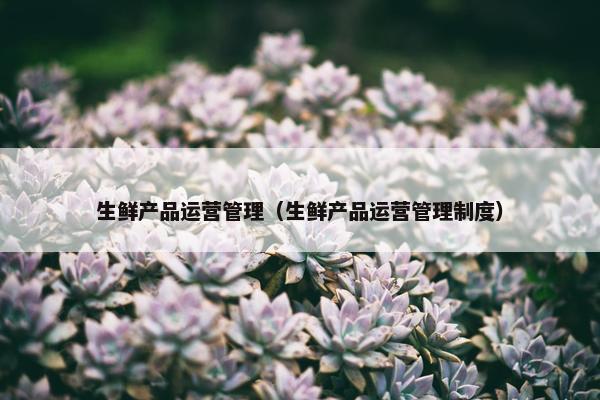 生鲜产品运营管理（生鲜产品运营管理制度）