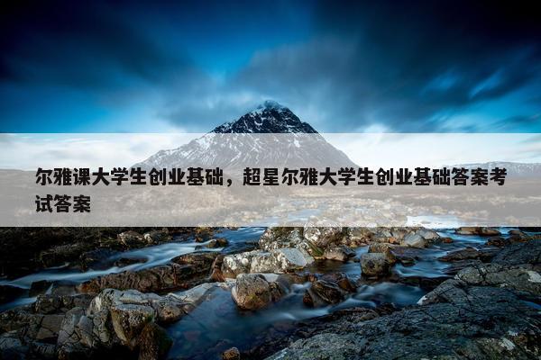 尔雅课大学生创业基础，超星尔雅大学生创业基础答案考试答案