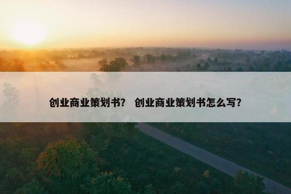 创业商业策划书？ 创业商业策划书怎么写？