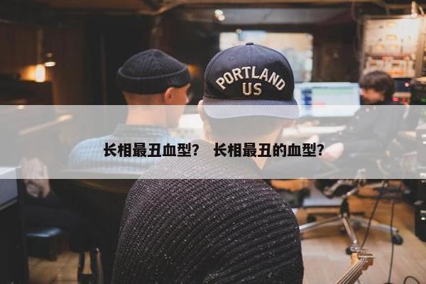 长相最丑血型？ 长相最丑的血型？