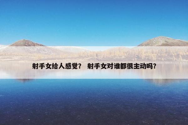 射手女给人感觉？ 射手女对谁都很主动吗？