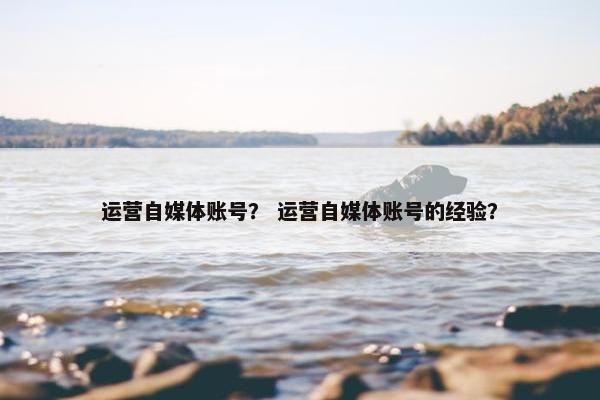 运营自媒体账号？ 运营自媒体账号的经验？