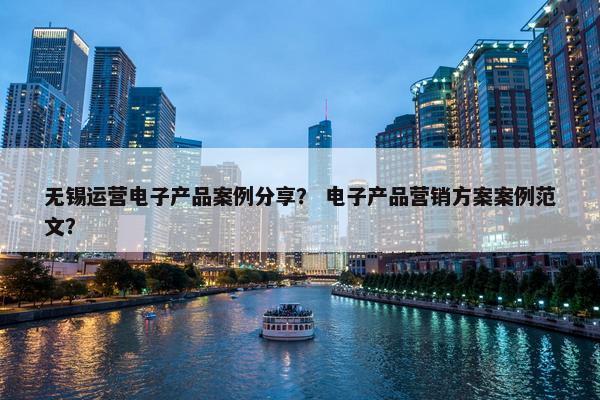 无锡运营电子产品案例分享？ 电子产品营销方案案例范文？