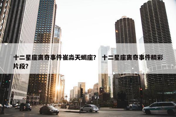 十二星座离奇事件崔淼天蝎座？ 十二星座离奇事件精彩片段？