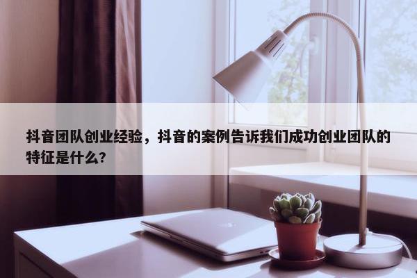 抖音团队创业经验，抖音的案例告诉我们成功创业团队的特征是什么?