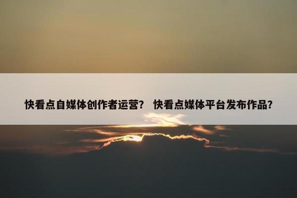 快看点自媒体创作者运营？ 快看点媒体平台发布作品？